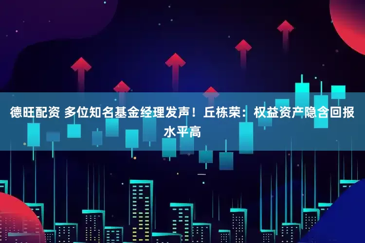 德旺配资 多位知名基金经理发声！丘栋荣：权益资产隐含回报水平高