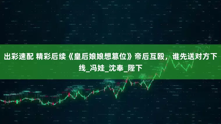 出彩速配 精彩后续《皇后娘娘想篡位》帝后互殴，谁先送对方下线_冯娃_沈奉_陛下