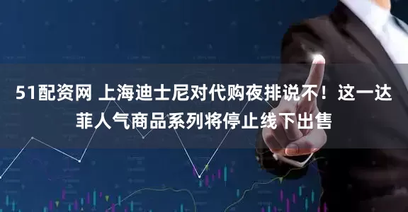 51配资网 上海迪士尼对代购夜排说不！这一达菲人气商品系列将停止线下出售