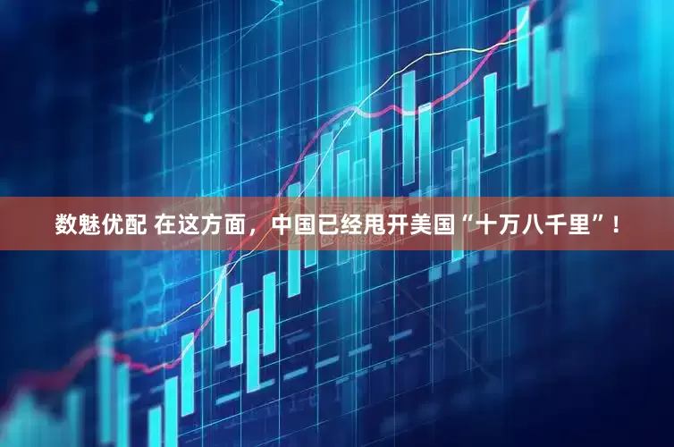 数魅优配 在这方面，中国已经甩开美国“十万八千里”！