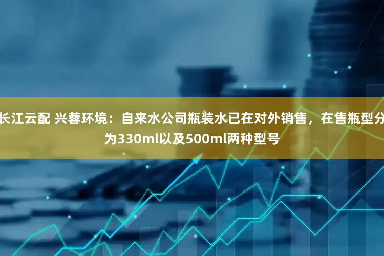 长江云配 兴蓉环境：自来水公司瓶装水已在对外销售，在售瓶型分为330ml以及500ml两种型号