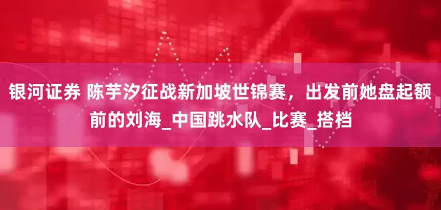 银河证券 陈芋汐征战新加坡世锦赛，出发前她盘起额前的刘海_中国跳水队_比赛_搭档