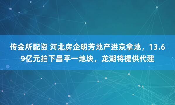 传金所配资 河北房企明芳地产进京拿地，13.69亿元拍下昌平一地块，龙湖将提供代建