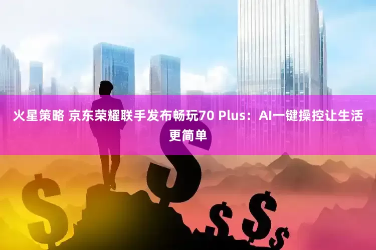 火星策略 京东荣耀联手发布畅玩70 Plus：AI一键操控让生活更简单
