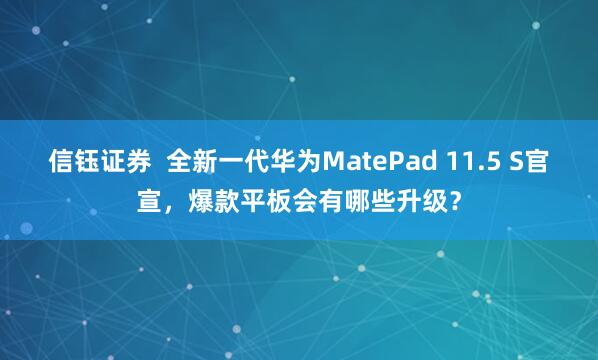 信钰证券  全新一代华为MatePad 11.5 S官宣，爆款平板会有哪些升级？