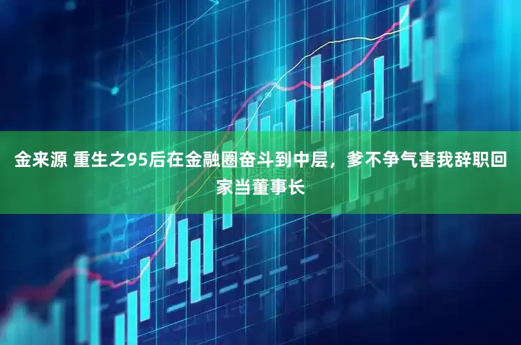 金来源 重生之95后在金融圈奋斗到中层，爹不争气害我辞职回家当董事长